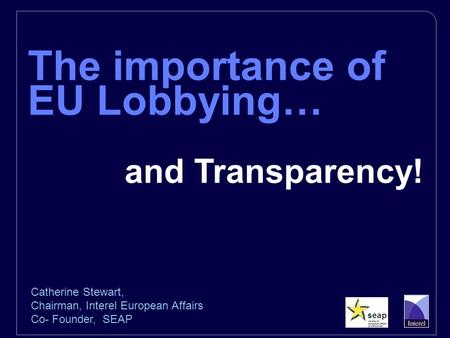 The importance of EU Lobbying… and Transparency! Catherine Stewart, Chairman, Interel European Affairs Co- Founder, SEAP.