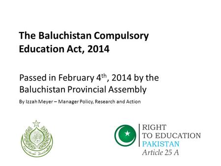 The Baluchistan Compulsory Education Act, 2014 Passed in February 4 th, 2014 by the Baluchistan Provincial Assembly By Izzah Meyer – Manager Policy, Research.