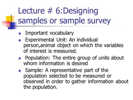 Lecture # 6:Designing samples or sample survey Important vocabulary Experimental Unit: An individual person,animal object on which the variables of interest.