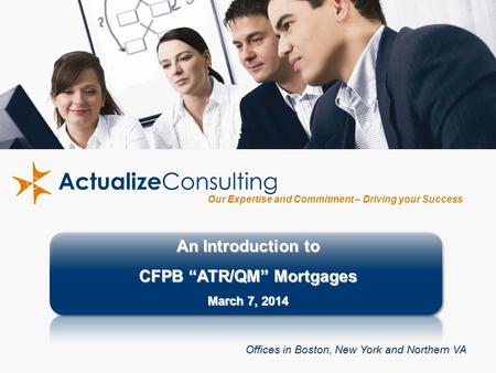 1 Our Expertise and Commitment – Driving your Success An Introduction to CFPB “ATR/QM” Mortgages March 7, 2014 Offices in Boston, New York and Northern.