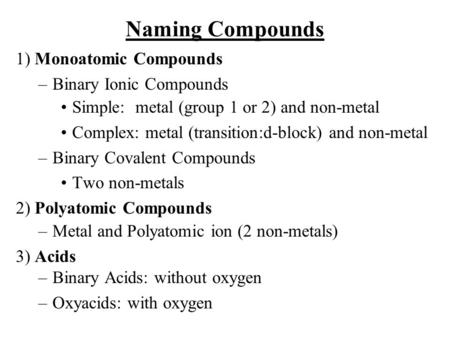 Naming Compounds 1) Monoatomic Compounds –Binary Ionic Compounds Simple: metal (group 1 or 2) and non-metal Complex: metal (transition:d-block) and non-metal.