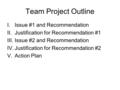 Team Project Outline I.Issue #1 and Recommendation II.Justification for Recommendation #1 III.Issue #2 and Recommendation IV.Justification for Recommendation.