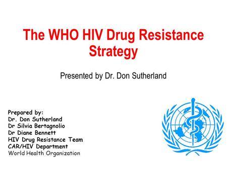 The WHO HIV Drug Resistance Strategy Presented by Dr. Don Sutherland Prepared by: Dr. Don Sutherland Dr Silvia Bertagnolio Dr Diane Bennett HIV Drug Resistance.