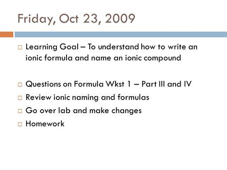 Friday, Oct 23, 2009  Learning Goal – To understand how to write an ionic formula and name an ionic compound  Questions on Formula Wkst 1 – Part III.