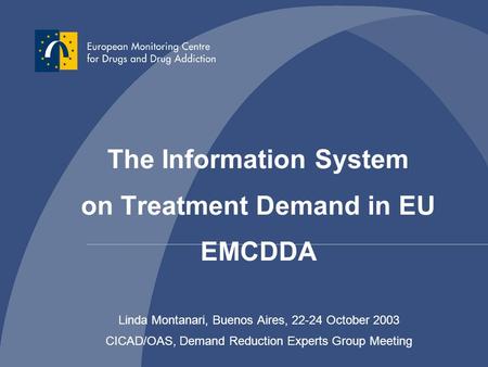 Linda Montanari, Buenos Aires, 22-24 October 2003 CICAD/OAS, Demand Reduction Experts Group Meeting The Information System on Treatment Demand in EU EMCDDA.