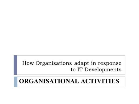 How Organisations adapt in response to IT Developments ORGANISATIONAL ACTIVITIES.