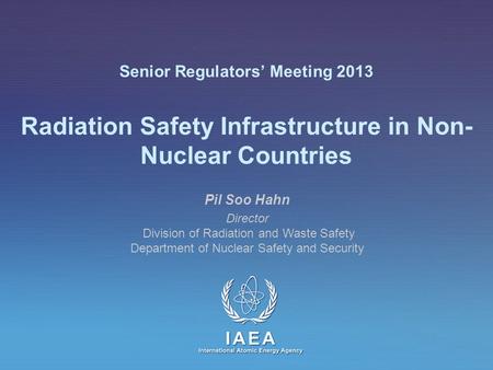 IAEA International Atomic Energy Agency Senior Regulators’ Meeting 2013 Radiation Safety Infrastructure in Non- Nuclear Countries Pil Soo Hahn Director.