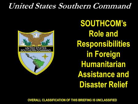OVERALL CLASSIFICATION OF THIS BRIEFING IS UNCLASSIFIED United States Southern Command SOUTHCOM’s Role and Responsibilities in Foreign Humanitarian Assistance.