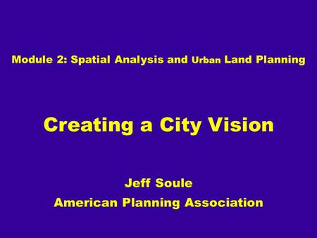 Module 2: Spatial Analysis and Urban Land Planning Creating a City Vision Jeff Soule American Planning Association.