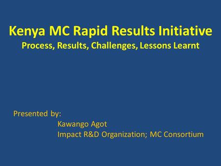 Kenya MC Rapid Results Initiative Process, Results, Challenges, Lessons Learnt Presented by: Kawango Agot Impact R&D Organization; MC Consortium.
