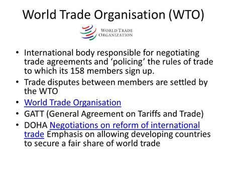 World Trade Organisation (WTO) International body responsible for negotiating trade agreements and ‘policing’ the rules of trade to which its 158 members.