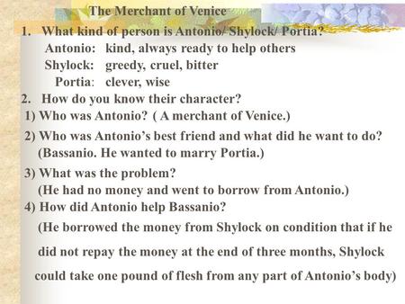 The Merchant of Venice 1.What kind of person is Antonio/ Shylock/ Portia? Antonio:kind, always ready to help others greedy, cruel, bitter Portia: Shylock: