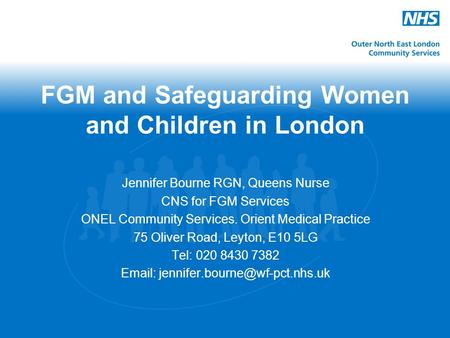 FGM and Safeguarding Women and Children in London Jennifer Bourne RGN, Queens Nurse CNS for FGM Services ONEL Community Services. Orient Medical Practice.