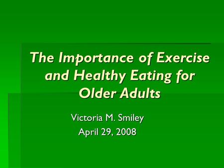 The Importance of Exercise and Healthy Eating for Older Adults Victoria M. Smiley April 29, 2008.