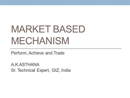 MARKET BASED MECHANISM Perform, Achieve and Trade A.K.ASTHANA Sr. Technical Expert, GIZ, India.
