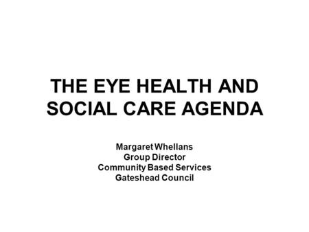 THE EYE HEALTH AND SOCIAL CARE AGENDA Margaret Whellans Group Director Community Based Services Gateshead Council.