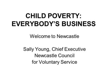 CHILD POVERTY: EVERYBODY’S BUSINESS Welcome to Newcastle Sally Young, Chief Executive Newcastle Council for Voluntary Service.