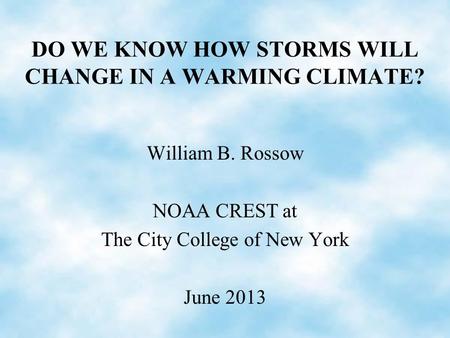 DO WE KNOW HOW STORMS WILL CHANGE IN A WARMING CLIMATE? William B. Rossow NOAA CREST at The City College of New York June 2013.