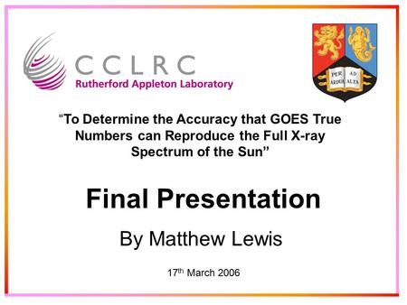 Final Presentation By Matthew Lewis 17 th March 2006 “To Determine the Accuracy that GOES True Numbers can Reproduce the Full X-ray Spectrum of the Sun”