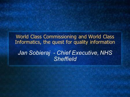 World Class Commissioning and World Class Informatics, the quest for quality information Jan Sobieraj - Chief Executive, NHS Sheffield.