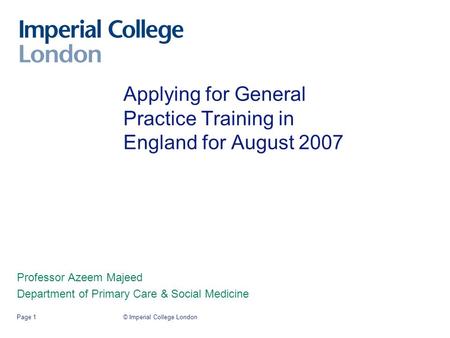 © Imperial College LondonPage 1 Applying for General Practice Training in England for August 2007 Professor Azeem Majeed Department of Primary Care & Social.