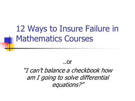 12 Ways to Insure Failure in Mathematics Courses..or “I can’t balance a checkbook how am I going to solve differential equations?”