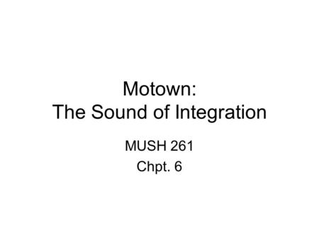 Motown: The Sound of Integration MUSH 261 Chpt. 6.