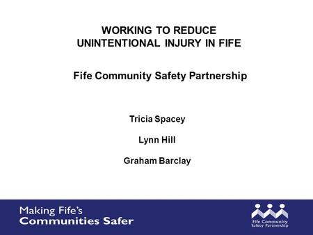 WORKING TO REDUCE UNINTENTIONAL INJURY IN FIFE Tricia Spacey Lynn Hill Graham Barclay Fife Community Safety Partnership.