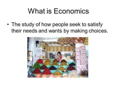 What is Economics The study of how people seek to satisfy their needs and wants by making choices.