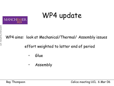 Ray Thompson Calice meeting UCL 6 Mar 06 WP4 aims: look at Mechanical/Thermal/ Assembly issues effort weighted to latter end of period Glue Assembly WP4.