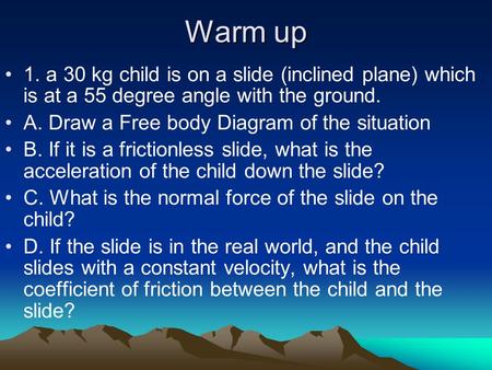 Warm up 1. a 30 kg child is on a slide (inclined plane) which is at a 55 degree angle with the ground. A. Draw a Free body Diagram of the situation B.