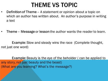 THEME VS TOPIC Definition of Theme – A statement or opinion about a topic on which an author has written about. An author’s purpose in writing a text Theme.