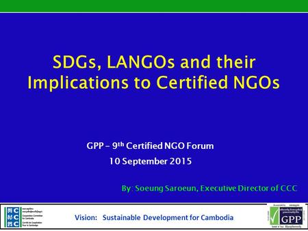 SDGs, LANGOs and their Implications to Certified NGOs GPP – 9 th Certified NGO Forum 10 September 2015 By: Soeung Saroeun, Executive Director of CCC Vision: