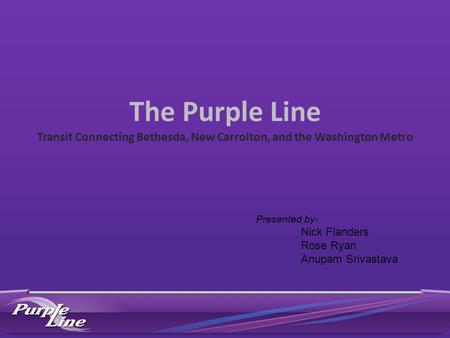 The Purple Line Transit Connecting Bethesda, New Carrolton, and the Washington Metro Presented by- Nick Flanders Rose Ryan Anupam Srivastava.