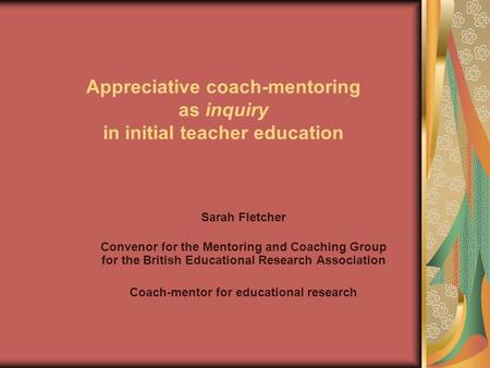 Appreciative coach-mentoring as inquiry in initial teacher education Sarah Fletcher Convenor for the Mentoring and Coaching Group for the British Educational.