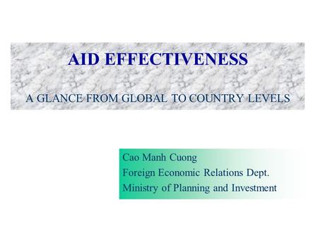 AID EFFECTIVENESS A GLANCE FROM GLOBAL TO COUNTRY LEVELS Cao Manh Cuong Foreign Economic Relations Dept. Ministry of Planning and Investment.