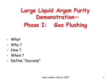 Hans Jostlein, May 24, 20071 Large Liquid Argon Purity Demonstration— Phase I: Gas Flushing -What -Why ? -How ? -When ? -Define “Success”