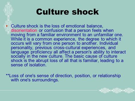 Culture shock  Culture shock is the loss of emotional balance, disorientation or confusion that a person feels when moving from a familiar environment.