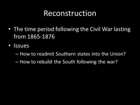 Reconstruction The time period following the Civil War lasting from 1865-1876 Issues – How to readmit Southern states into the Union? – How to rebuild.