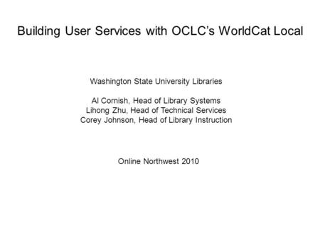 Building User Services with OCLC’s WorldCat Local Washington State University Libraries Al Cornish, Head of Library Systems Lihong Zhu, Head of Technical.