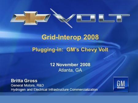 Grid-Interop 2008 Plugging-in: GM’s Chevy Volt 12 November 2008 Atlanta, GA Britta Gross General Motors, R&D Hydrogen and Electrical Infrastructure Commercialization.