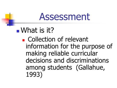 Assessment What is it? Collection of relevant information for the purpose of making reliable curricular decisions and discriminations among students (Gallahue,