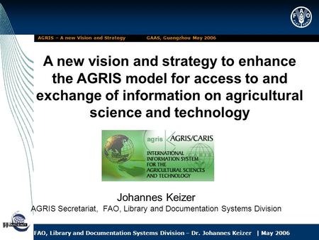 FAO, Library and Documentation Systems Division – Dr. Johannes Keizer | May 2006 AGRIS – A new Vision and Strategy GAAS, Guangzhou May 2006 A new vision.