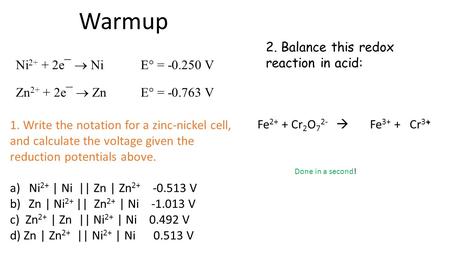 Warmup 2. Balance this redox reaction in acid: + Fe 2+ + Cr 2 O 7 2-  Fe 3+ + Cr 3+ Ni 2+ + 2e¯  Ni E° = -0.250 V Zn 2+ + 2e¯  Zn E° = -0.763 V 1. Write.