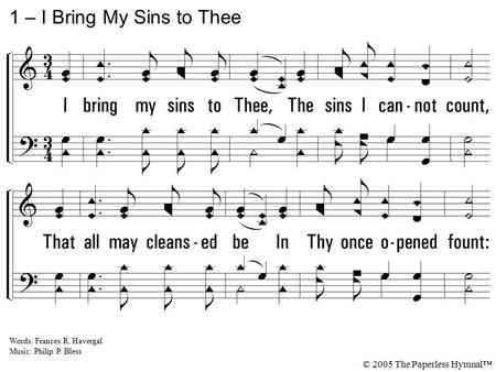 1. I bring my sins to Thee, The sins I cannot count, That all may cleansed be In Thy once opened fount: I bring them, Savior, all to Thee; The burden is.