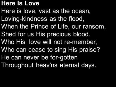 Here Is Love Here is love, vast as the ocean, Loving-kindness as the flood, When the Prince of Life, our ransom, Shed for us His precious blood. Who His.