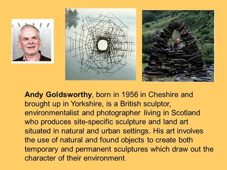 Andy Goldsworthy, born in 1956 in Cheshire and brought up in Yorkshire, is a British sculptor, environmentalist and photographer living in Scotland who.
