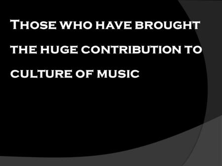 Those who have brought the huge contribution to culture of music.