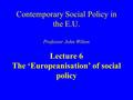 Contemporary Social Policy in the E.U. Professor John Wilton Lecture 6 The ‘Europeanisation’ of social policy.