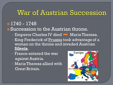  1740 - 1748  Succession to the Austrian throne. Emperor Charles IV died Maria Theresa. King Frederick of Prussia took advantage of a woman on the throne.